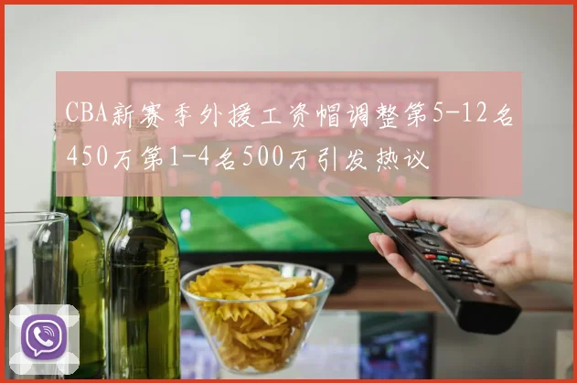 CBA新赛季外援工资帽调整第5-12名450万第1-4名500万引发热议