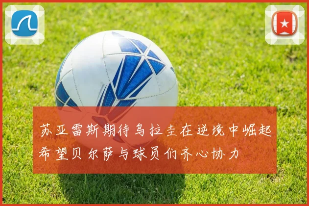 苏亚雷斯期待乌拉圭在逆境中崛起希望贝尔萨与球员们齐心协力