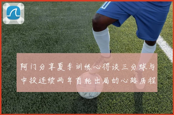阿门分享夏季训练心得谈三分球与中投连续两年首轮出局的心路历程