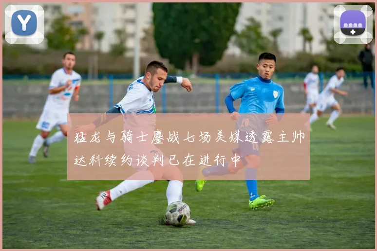 猛龙与骑士鏖战七场美媒透露主帅达科续约谈判已在进行中