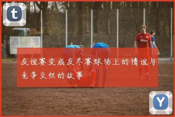 友谊赛变成友尽赛球场上的情谊与竞争交织的故事