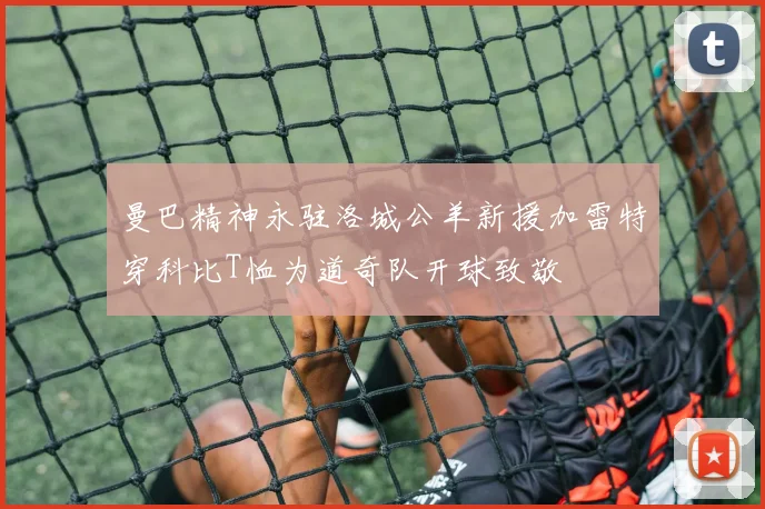 曼巴精神永驻洛城公羊新援加雷特穿科比T恤为道奇队开球致敬