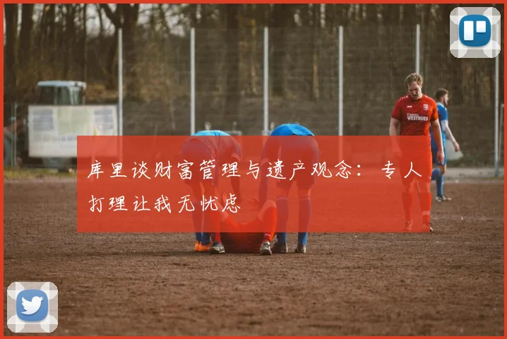 库里谈财富管理与遗产观念：专人打理让我无忧虑