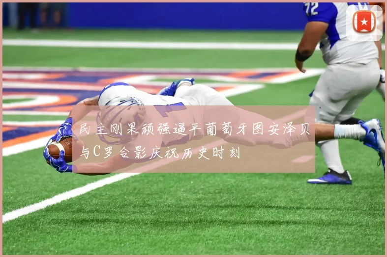 民主刚果顽强逼平葡萄牙图安泽贝与C罗合影庆祝历史时刻