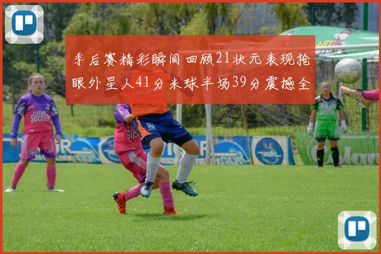 季后赛精彩瞬间回顾21状元表现抢眼外星人41分米球半场39分震撼全场