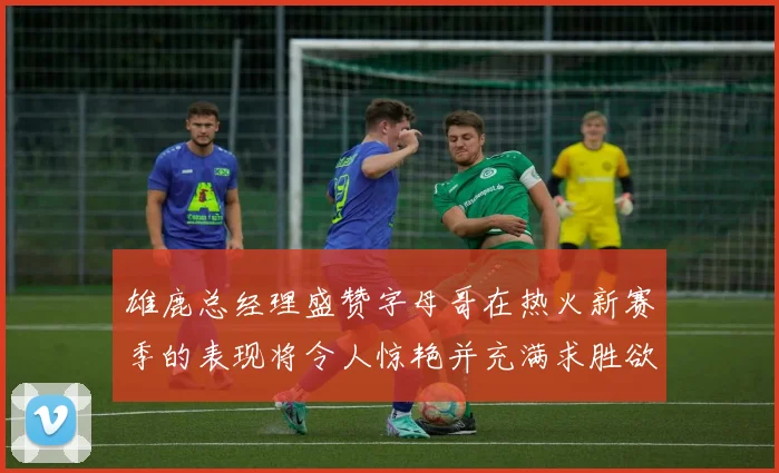 雄鹿总经理盛赞字母哥在热火新赛季的表现将令人惊艳并充满求胜欲